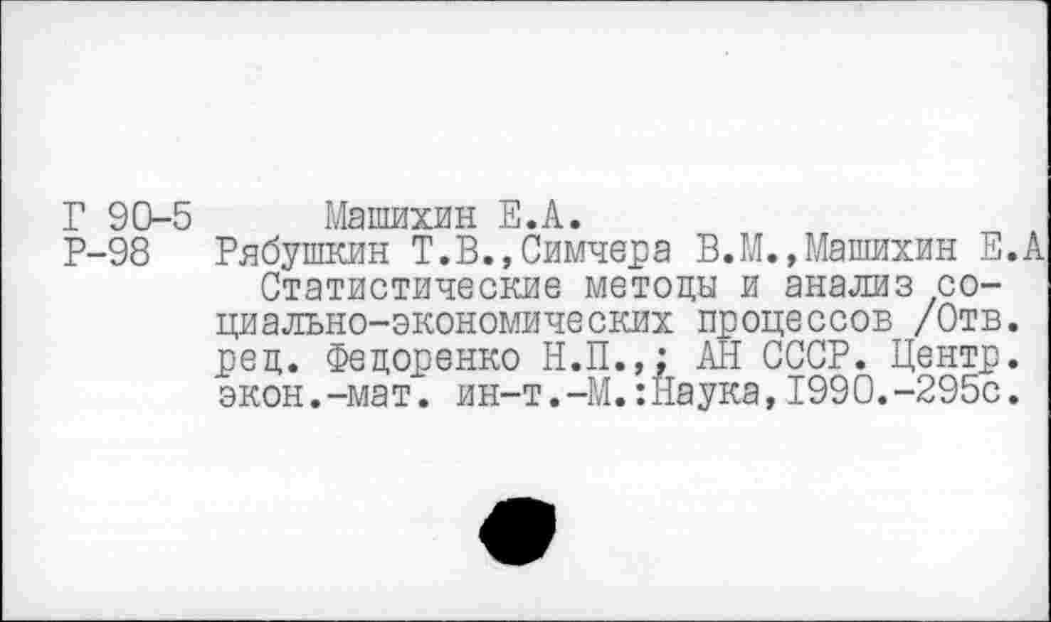 ﻿Г 90-5 Машихин Е.А.
Р-98 Рябушкин Т.В.,Симчера В.М.,Машихин Е.А Статистические методы и анализ социально-экономических процессов /Отв. ред. Федоренко Н.П.,: АН СССР. Центр, экон.-мат. ин-т.-М.:Наука,1990.-295с.